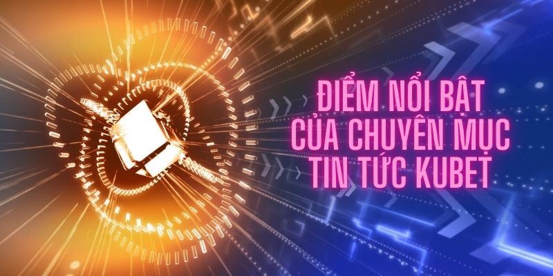 Điểm nổi bật của chuyên mục tin tức Kubet